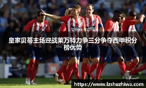 皇家贝蒂主场迎战莱万特力争三分争夺西甲积分榜优势